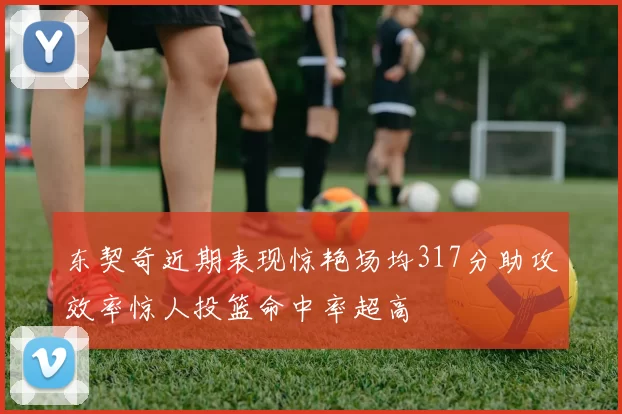 东契奇近期表现惊艳场均317分助攻效率惊人投篮命中率超高