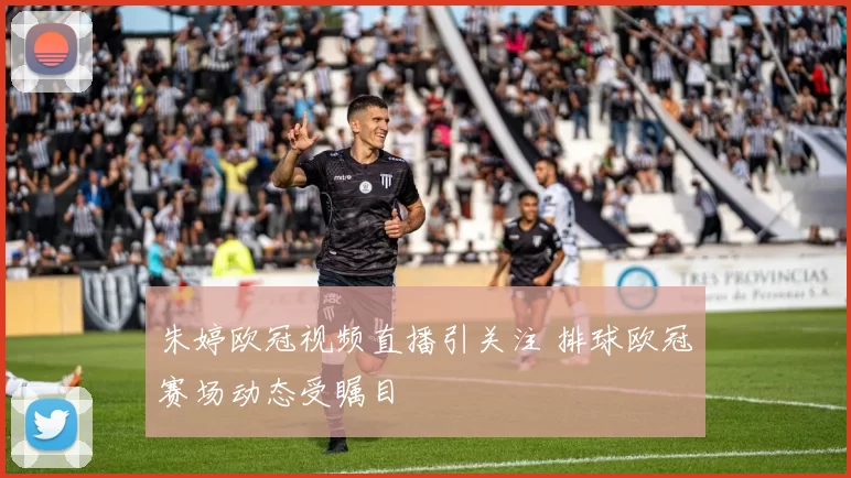 朱婷欧冠视频直播引关注 排球欧冠赛场动态受瞩目