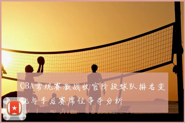 CBA常规赛激战收官阶段球队排名变化与季后赛席位争夺分析