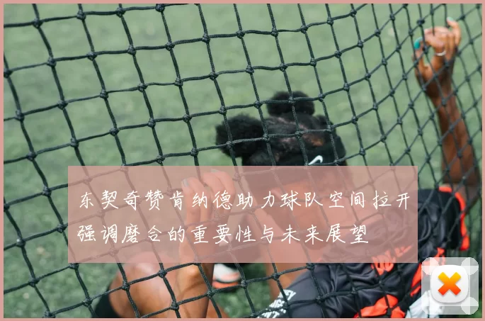 东契奇赞肯纳德助力球队空间拉开强调磨合的重要性与未来展望