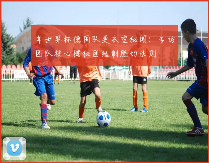 年世界杯德国队更衣室秘闻:专访团队核心揭秘团结制胜的法则