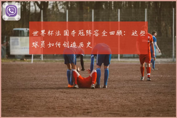 世界杯法国夺冠阵容全回顾:这些球员如何创造历史