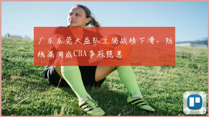 广东东莞大益队主场战绩下滑，防线漏洞成CBA争冠隐患