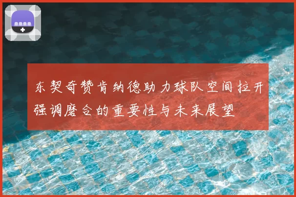 东契奇赞肯纳德助力球队空间拉开强调磨合的重要性与未来展望