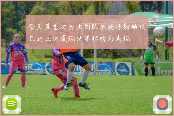 登贝莱首次为法国队单场传射助攻已达三次展现世界杯精彩表现